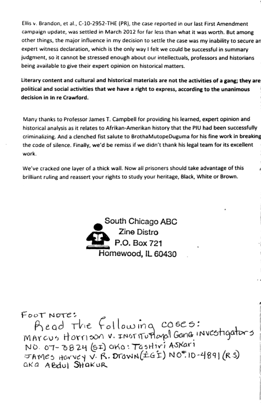 Elis v. Brandon, et al., C-10-2952-THE (PR), the case reported in our lastFirst Amendment campaign update, was settled in March 2012 for far less than what it was worth. But among. other things, the major influence in my decision t0 settle the case was my inabilty to secure an expert witness declaration, which is the only way | felt we could be successful in summary judgment, so it cannot be stressed enough about our ntellectual, professors and historians being available to give their expert opinion on historical matters.  Literary content and cultural and historical materials are not the activities of a gang; they are political and soclal activities that we have 3 right to express, according to the unanimous decision in In re Crawford.  Many thanks to Professor James T. Campbellfor providing his learned, expert opinion and historical analysis a it relates to Afrikan-Amerikan history that the PIU had been successfully criminalizing. And a clenched fist salute to BrothaMutopeDuguma for his fine work in breaking the code of silence. Finall, we’d be remiss if we didn’t thank his legal team for ts excellent work  We’ve cracked one layer of a thick wall Now allprisoners should take advantage of this . briliant ruling and reassert your rights to study your heritage, Black, White or Brown.  @ SOth Chicago ABC Py Zine Distro P.0.Box 721  Homewood, IL 60430  FooT Nwre;b C | .  Aead The Collowmag coses: Mavcus Hornoon v INbTWuaplp! (;m@.»xnvcohgabrg NO. 07- 5824 (6%) OKo: TasHvi ASKart TAMES ovvey V- R DIOWN(EGT) NOTID-489] (RS | GKa Adul SHAKuUR |  